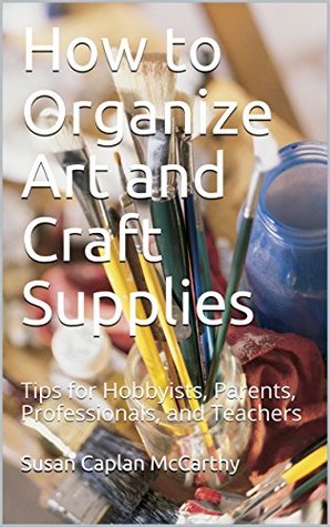 How to Organize Art and Craft Supplies: Tips for Hobbyists, Parents, Professionals, and Teachers (Kindle Edition)