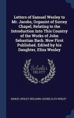 Letters of Samuel Wesley to Mr. Jacobs, Organist of Surrey Chapel, Relating to the Introduction Into This Country of the Works of John Sebastian Bach. ... Edited by his Daughter, Eliza Wesley