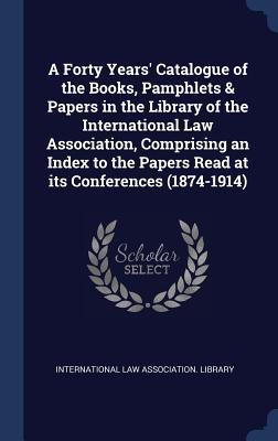 A Forty Years' Catalogue of the Books, Pamphlets & Papers in the Library of the International Law Association, Comprising an Index to the Papers Read at its Conferences (1874-1914)