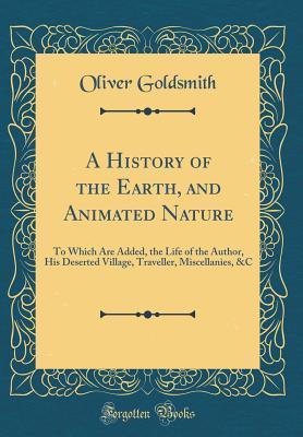 A History of the Earth, and Animated Nature: To Which Are Added, the Life of the Author, His Deserted Village, Traveller, Miscellanies, &C (Classic Reprint)