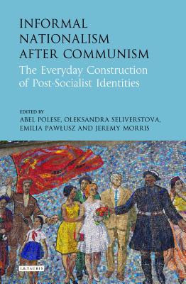 Informal Nationalism After Communism: The Everyday Construction of Post-Socialist Identities (International Library of Historical Studies)
