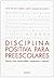 DISCIPLINA POSITIVA PARA PREESCOLARES: Educar niños responsables, respetuosos y capaces