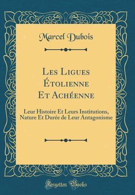 Les Ligues Étolienne Et Achéenne: Leur Histoire Et Leurs Institutions, Nature Et Durée de Leur Antagonisme (Classic Reprint) (French Edition)