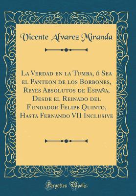 La Verdad en la Tumba, ó Sea el Panteon de los Borbones, Reyes Absolutos de España, Desde el Reinado del Fundador Felipe Quinto, Hasta Fernando VII Inclusive (Classic Reprint) (Spanish Edition)
