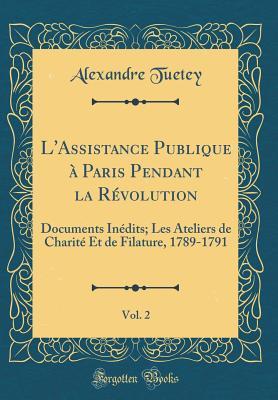 L'Assistance Publique à Paris Pendant la Révolution, Vol. 2: Documents Inédits; Les Ateliers de Charité Et de Filature, 1789-1791 (Classic Reprint) (French Edition)