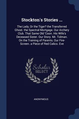 Stockton's Stories ...: The Lady, Or the Tiger? the Transferred Ghost. the Spectral Mortgage. Our Archery Club. That Same Old 'Coon. His Wife's ... Our Fire-Screen. a Piece of Red Calico. Eve