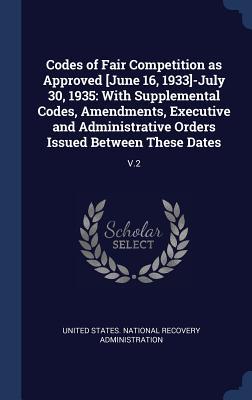Codes of Fair Competition as Approved [June 16, 1933]-July 30, 1935: With Supplemental Codes, Amendments, Executive and Administrative Orders Issued Between These Dates: V.2