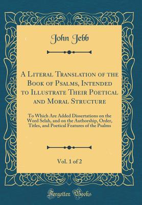 A Literal Translation of the Book of Psalms, Intended to Illustrate Their Poetical and Moral Structure, Vol. 1 of 2: To Which Are Added Dissertations ... Titles, and Poetical Features of the Psalms