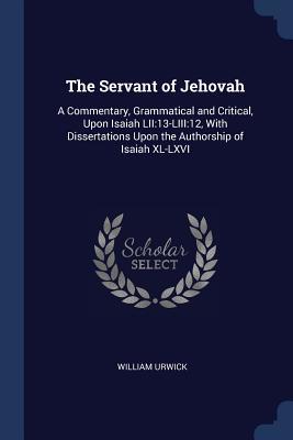 The Servant of Jehovah: A Commentary, Grammatical and Critical, Upon Isaiah LII:13-LIII:12, With Dissertations Upon the Authorship of Isaiah XL-LXVI