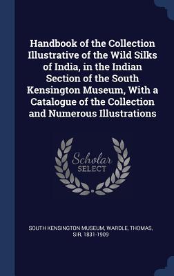 Handbook of the Collection Illustrative of the Wild Silks of India, in the Indian Section of the South Kensington Museum, With a Catalogue of the Collection and Numerous Illustrations