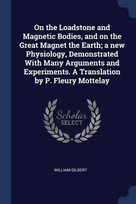On the Loadstone and Magnetic Bodies, and on the Great Magnet the Earth; a new Physiology, Demonstrated With Many Arguments and Experiments. A Translation by P. Fleury Mottelay