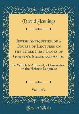 Jewish Antiquities, or a Course of Lectures on the Three First Books of Godwin's Moses and Aaron, Vol. 1 of 2: To Which Is Annexed, a Dissertation on the Hebrew Language (Classic Reprint)