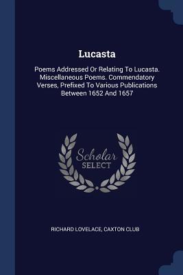 Lucasta: Poems Addressed Or Relating To Lucasta. Miscellaneous Poems. Commendatory Verses, Prefixed To Various Publications Between 1652 And 1657