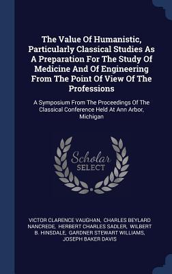 The Value Of Humanistic, Particularly Classical Studies As A Preparation For The Study Of Medicine And Of Engineering From The Point Of View Of The ... Conference Held At Ann Arbor, Michigan