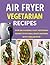 AIR FRYER RECIPES: VEGETARIAN AIR FRYER COOKBOOK: OVER 200 AMAZINGLY EASY VEGETARIAN RECIPES TO FRY, GRILL, ROAST AND BAKE WITH AN AIR FRYER (air frying, ... vegan, healthy air fryer cookbook)