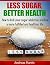 LESS SUGAR, BETTER HEALTH: How to kick your sugar addiction and live a more fulfilled and healthier life