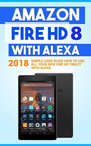 Amazon Fire HD 8 with Alexa: 2018 Simple User Guide How To Use All Your New Fire HD Tablet With Alexa (Kindle fire HD , Amazon Fire Hd Alexa, My Alexa, Tips and Tricks Book 1)