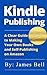 Kindle Publishing: A Clear Guide to Making Your Own Books and Self-Publishing on Amazon: Simple Steps to Making Money Online for Beginners from Start to Finish