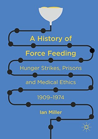 A History of Force Feeding: Hunger Strikes, Prisons and Medical Ethics, 1909–1974 (Kindle Edition)