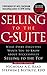 Selling to the C-Suite: What Every Executive Wants You to Know About Successfully Selling to the Top