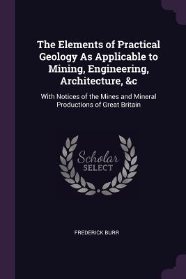 The Elements of Practical Geology As Applicable to Mining, Engineering, Architecture, &c: With Notices of the Mines and Mineral Productions of Great Britain