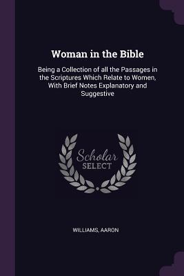 Woman in the Bible: Being a Collection of all the Passages in the Scriptures Which Relate to Women, With Brief Notes Explanatory and Suggestive