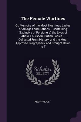 The Female Worthies: Or, Memoirs of the Most Illustrious Ladies of All Ages and Nations... Containing (Exclusive of Foreigners) the Lives of Above ... Approved Biographers, and Brought Down to T