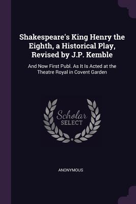Shakespeare's King Henry the Eighth, a Historical Play, Revised by J.P. Kemble: And Now First Publ. As It Is Acted at the Theatre Royal in Covent Garden