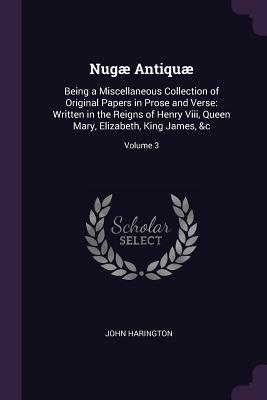 Nugæ Antiquæ: Being a Miscellaneous Collection of Original Papers in Prose and Verse: Written in the Reigns of Henry Viii, Queen Mary, Elizabeth, King James, &c; Volume 3