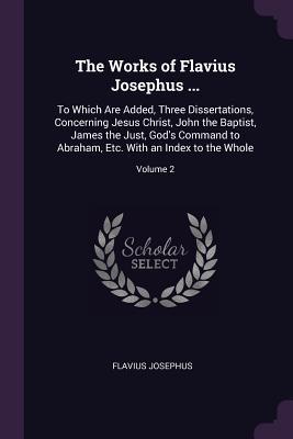 The Works of Flavius Josephus ...: To Which Are Added, Three Dissertations, Concerning Jesus Christ, John the Baptist, James the Just, God's Command to Abraham, Etc. with an Index to the Whole; Volume 2