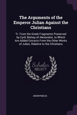 The Arguments of the Emperor Julian Against the Christians: Tr. From the Greek Fragments Preserved by Cyril, Bishop of Alexandria. to Which Are Added ... Works of Julian, Relative to the Christians