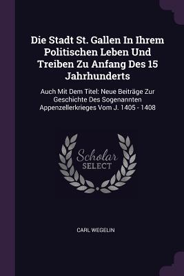 Die Stadt St. Gallen In Ihrem Politischen Leben Und Treiben Zu Anfang Des 15 Jahrhunderts: Auch Mit Dem Titel: Neue Beiträge Zur Geschichte Des Sogenannten Appenzellerkrieges Vom J. 1405 - 1408