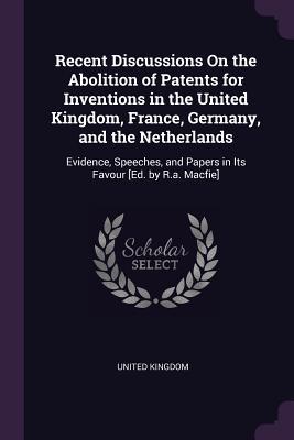 Recent Discussions On the Abolition of Patents for Inventions in the United Kingdom, France, Germany, and the Netherlands: Evidence, Speeches, and Papers in Its Favour [Ed. by R.a. Macfie]