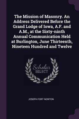 The Mission of Masonry. An Address Delivered Before the Grand Lodge of Iowa, A.F. and A.M., at the Sixty-ninth Annual Communication Held at Burlington, June Thirteenth, Nineteen Hundred and Twelve (Paperback)