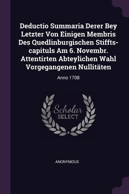 Deductio Summaria Derer Bey Letzter Von Einigen Membris Des Quedlinburgischen Stiffts-capituls Am 6. Novembr. Attentirten Abteylichen Wahl Vorgegangenen Nullitäten: Anno 1708