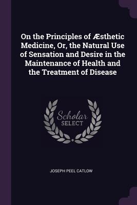 On the Principles of Æsthetic Medicine, Or, the Natural Use of Sensation and Desire in the Maintenance of Health and the Treatment of Disease