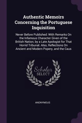 Authentic Memoirs Concerning the Portuguese Inquisition: Never Before Published: With Remarks On the Infamous Character Given of the British Nation, ... On Ancient and Modern Popery, and the Caus