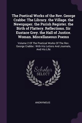 The Poetical Works of the Rev. George Crabbe: The Library. the Village. the Newspaper. the Parish Register. the Birth of Flattery. Reflections. Sir ... Crabbe: : With His Letters And Journals,