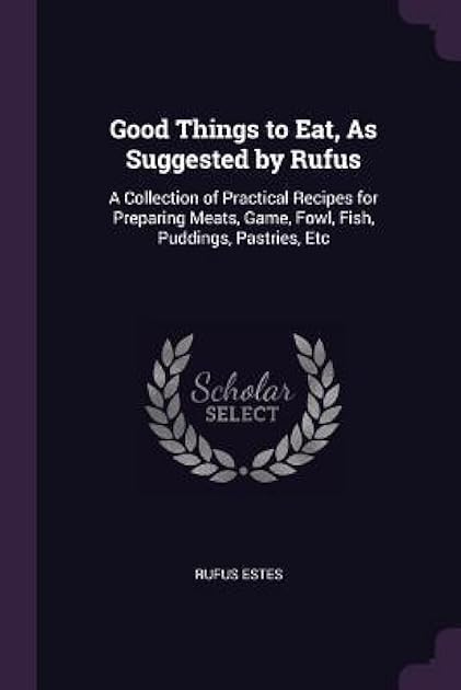 Good Things to Eat, As Suggested by Rufus: A Collection of Practical Recipes for Preparing Meats, Game, Fowl, Fish, Puddings, Pastries, Etc