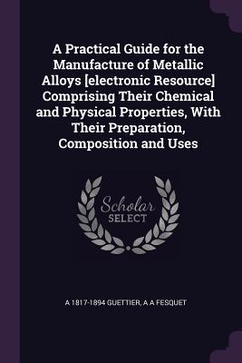 A Practical Guide for the Manufacture of Metallic Alloys [electronic Resource] Comprising Their Chemical and Physical Properties, With Their Preparation, Composition and Uses