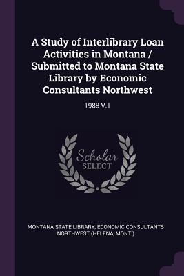 A Study of Interlibrary Loan Activities in Montana / Submitted to Montana State Library by Economic Consultants Northwest: 1988 V.1