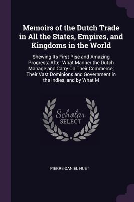 Memoirs of the Dutch Trade in All the States, Empires, and Kingdoms in the World: Shewing Its First Rise and Amazing Progress: After What Manner the ... and Government in the Indies, and by What M