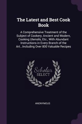The Latest and Best Cook Book: A Comprehensive Treatment of the Subject of Cookery, Ancient and Modern, Cooking Utensils, Etc., With Abundant ... the Art...Including Over 800 Valuable Recipes