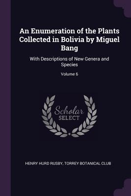 An Enumeration of the Plants Collected in Bolivia by Miguel Bang: With Descriptions of New Genera and Species; Volume 6