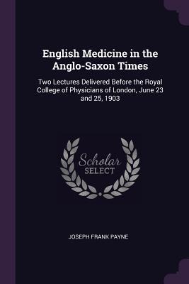 English Medicine in the Anglo-Saxon Times: Two Lectures Delivered Before the Royal College of Physicians of London, June 23 and 25, 1903