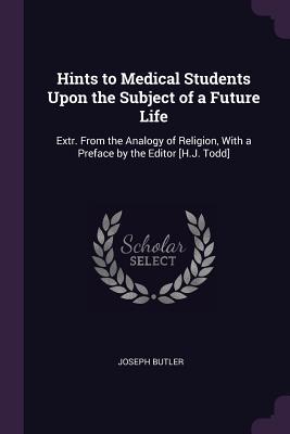 Hints to Medical Students Upon the Subject of a Future Life: Extr. from the Analogy of Religion, with a Preface by the Editor [h.J. Todd]