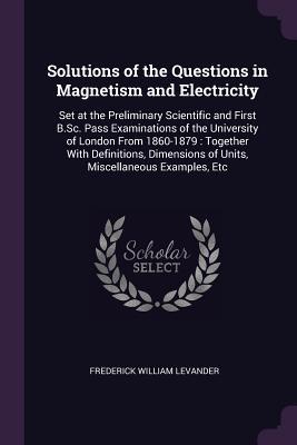 Solutions of the Questions in Magnetism and Electricity: Set at the Preliminary Scientific and First B.Sc. Pass Examinations of the University of ... of Units, Miscellaneous Examples, Etc