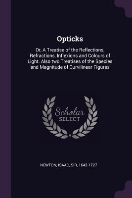 Opticks: Or, A Treatise of the Reflections, Refractions, Inflexions and Colours of Light. Also two Treatises of the Species and Magnitude of Curvilinear Figures