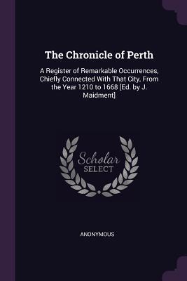 The Chronicle of Perth: A Register of Remarkable Occurrences, Chiefly Connected With That City, From the Year 1210 to 1668 [Ed. by J. Maidment]