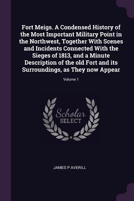 Fort Meigs. A Condensed History of the Most Important Military Point in the Northwest, Together With Scenes and Incidents Connected With the Sieges of ... Surroundings, as They now Appear; Volume 1